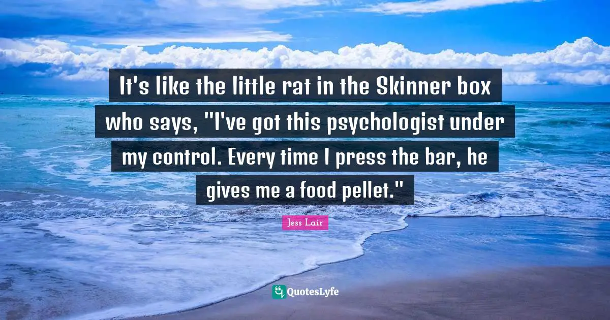 It's like the little rat in the Skinner box who says, "I've got this psychologist under my control. Every time I press the bar, he gives me a food pellet."