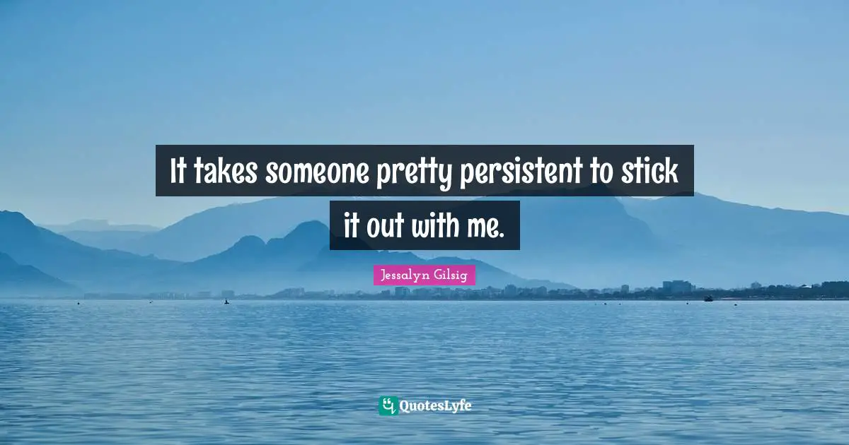 It takes someone pretty persistent to stick it out with me.