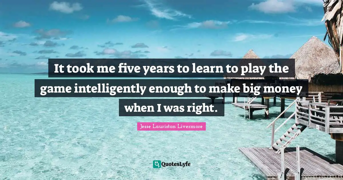 Five Years Quotes: "It took me five years to learn to play the game intelligently enough to make big money when I was right."