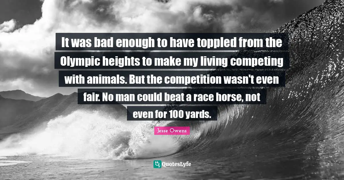 Jesse Owens Quotes: "It was bad enough to have toppled from the Olympic heights to make my living competing with animals. But the competition wasn't even fair. No man could beat a race horse, not even for 100 yards."