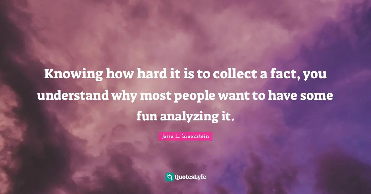 Analyzing Quotes: "Knowing how hard it is to collect a fact, you understand why most people want to have some fun analyzing it."