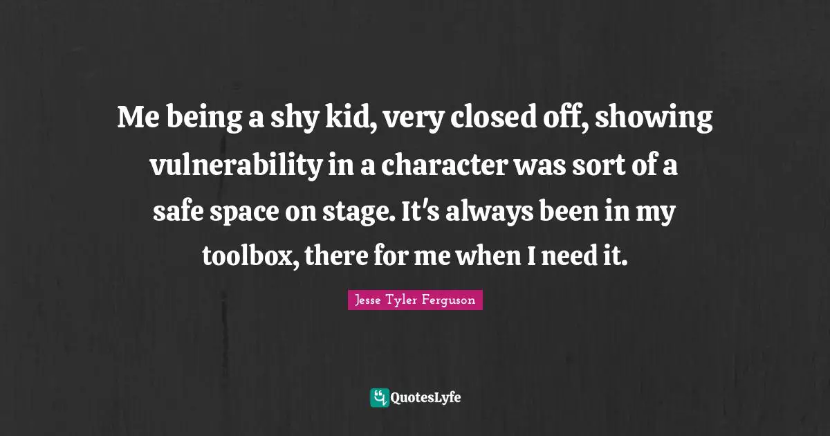 Me being a shy kid, very closed off, showing vulnerability in a character was sort of a safe space on stage. It's always been in my toolbox, there for me when I need it.