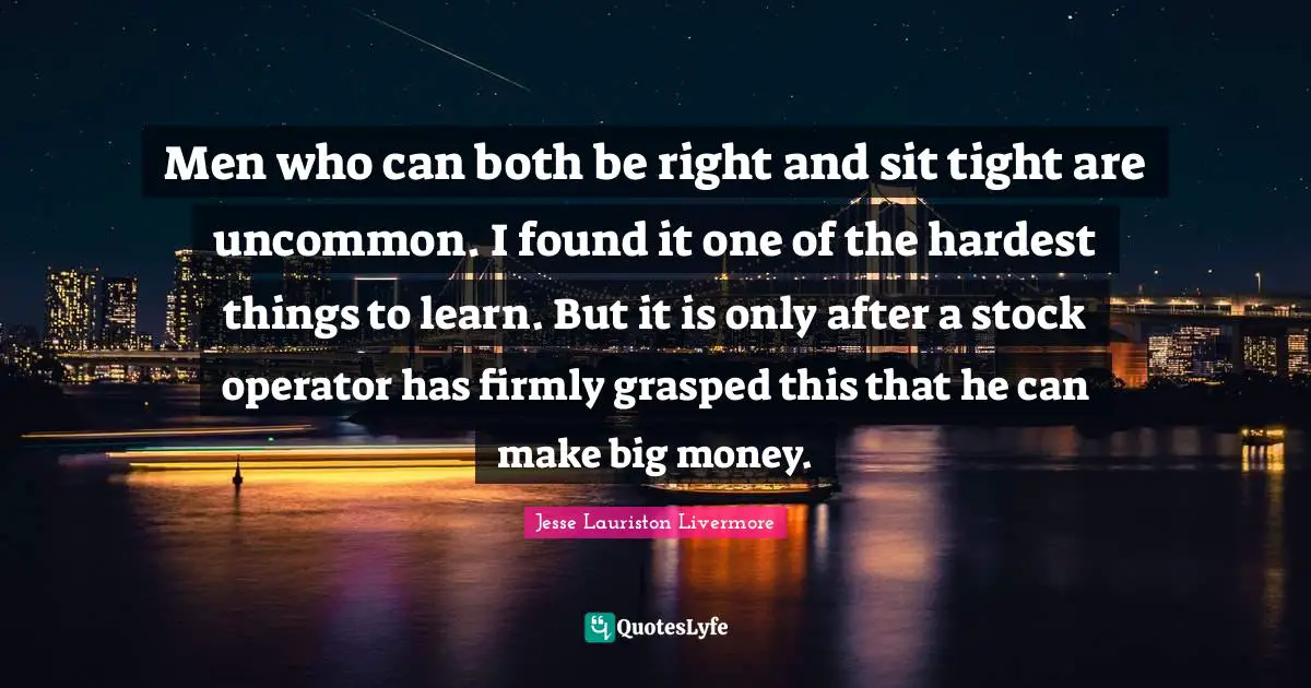 Jesse Lauriston Livermore Quotes: "Men who can both be right and sit tight are uncommon. I found it one of the hardest things to learn. But it is only after a stock operator has firmly grasped this that he can make big money."