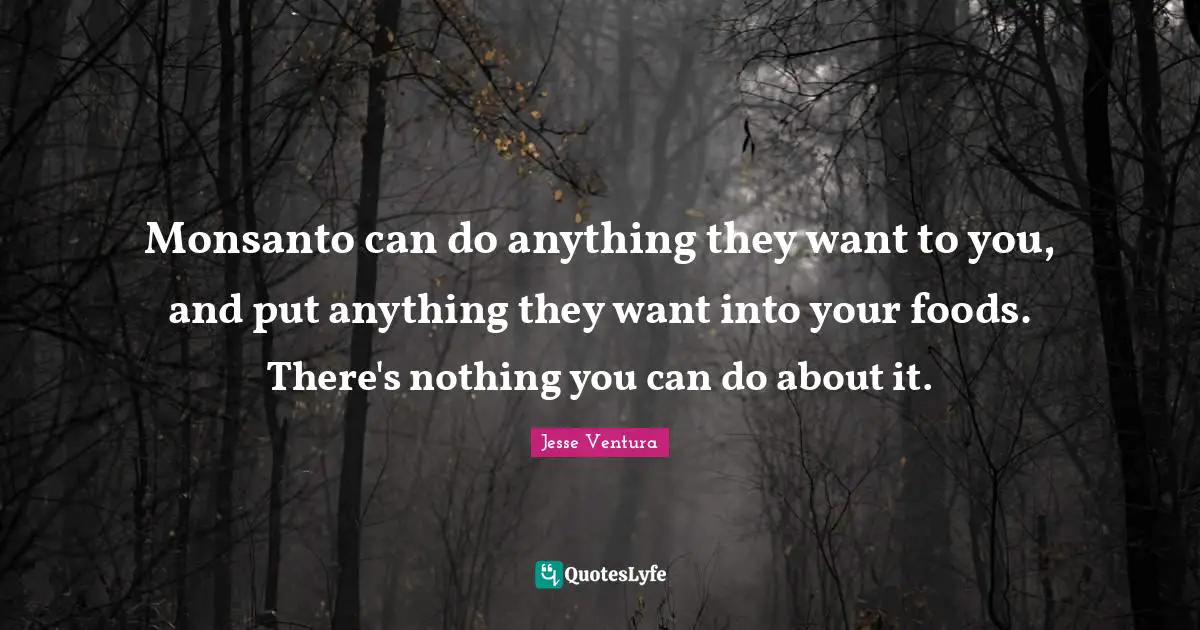 Monsanto can do anything they want to you, and put anything they want into your foods. There's nothing you can do about it.
