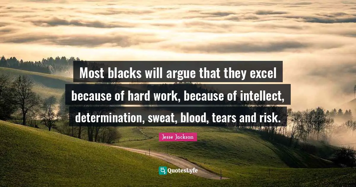 Most blacks will argue that they excel because of hard work, because of intellect, determination, sweat, blood, tears and risk.