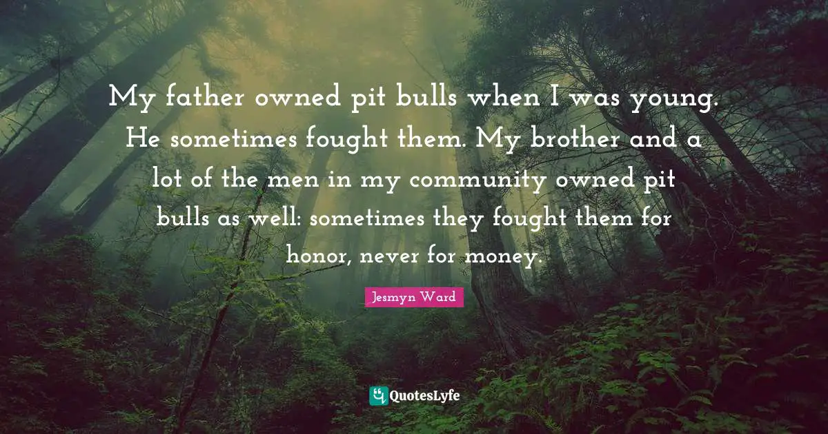 My father owned pit bulls when I was young. He sometimes fought them. My brother and a lot of the men in my community owned pit bulls as well: sometimes they fought them for honor, never for money.