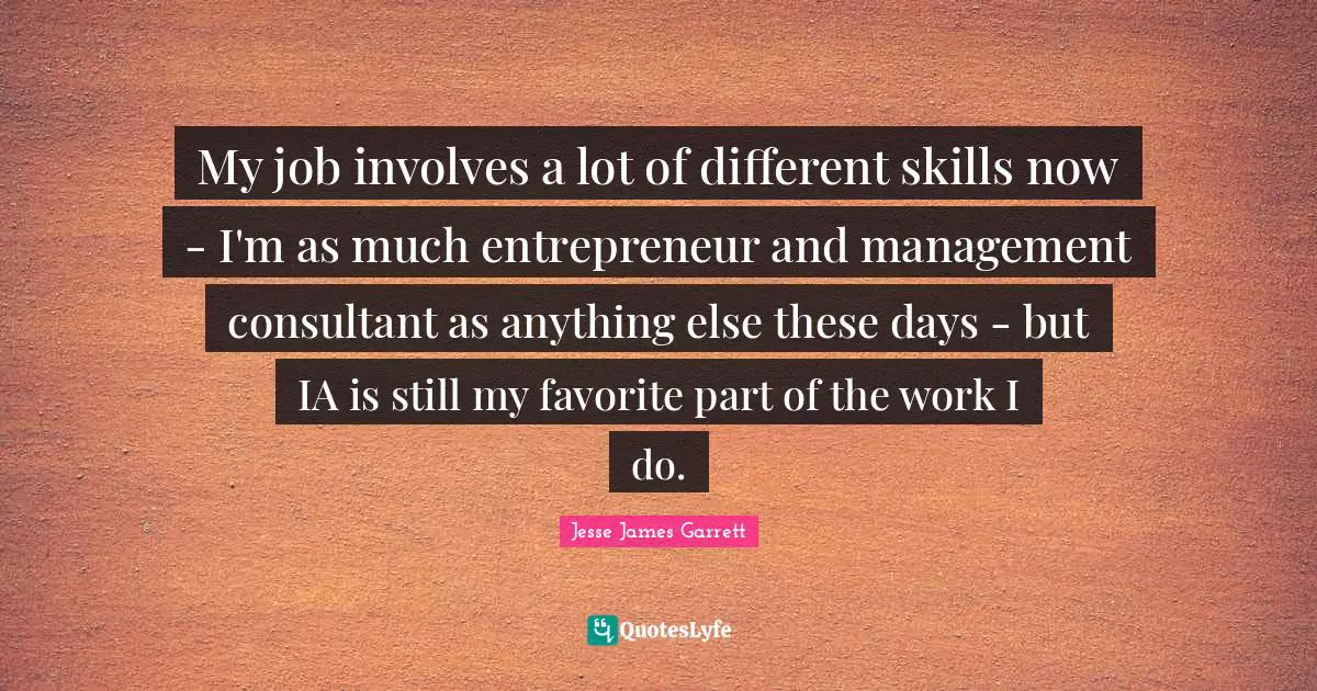Jesse James Garrett Quotes: "My job involves a lot of different skills now - I'm as much entrepreneur and management consultant as anything else these days - but IA is still my favorite part of the work I do."