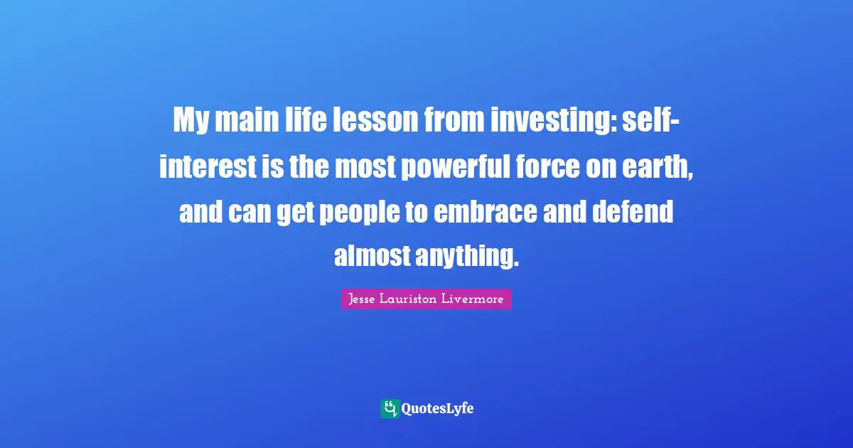 Jesse Lauriston Livermore Quotes: "My main life lesson from investing: self-interest is the most powerful force on earth, and can get people to embrace and defend almost anything."