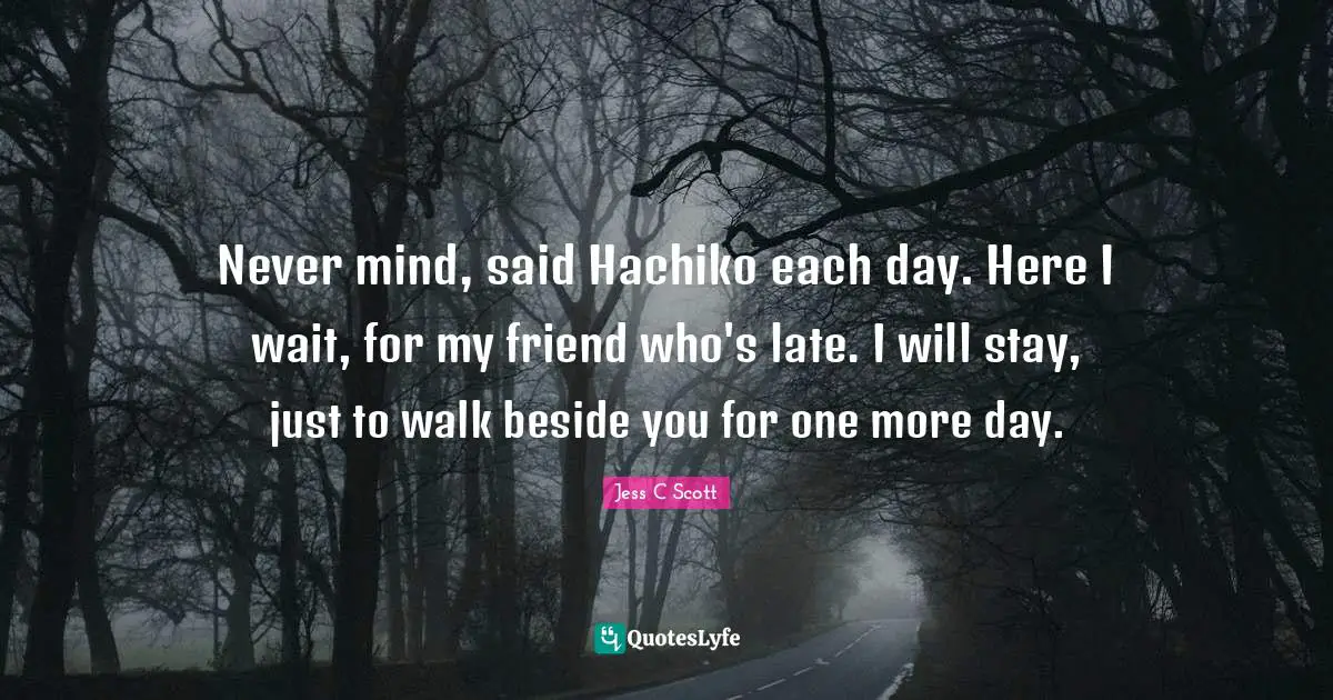 Never mind, said Hachiko each day. Here I wait, for my friend who's late. I will stay, just to walk beside you for one more day.