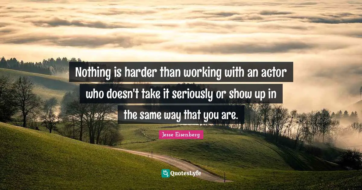 Nothing is harder than working with an actor who doesn't take it seriously or show up in the same way that you are.