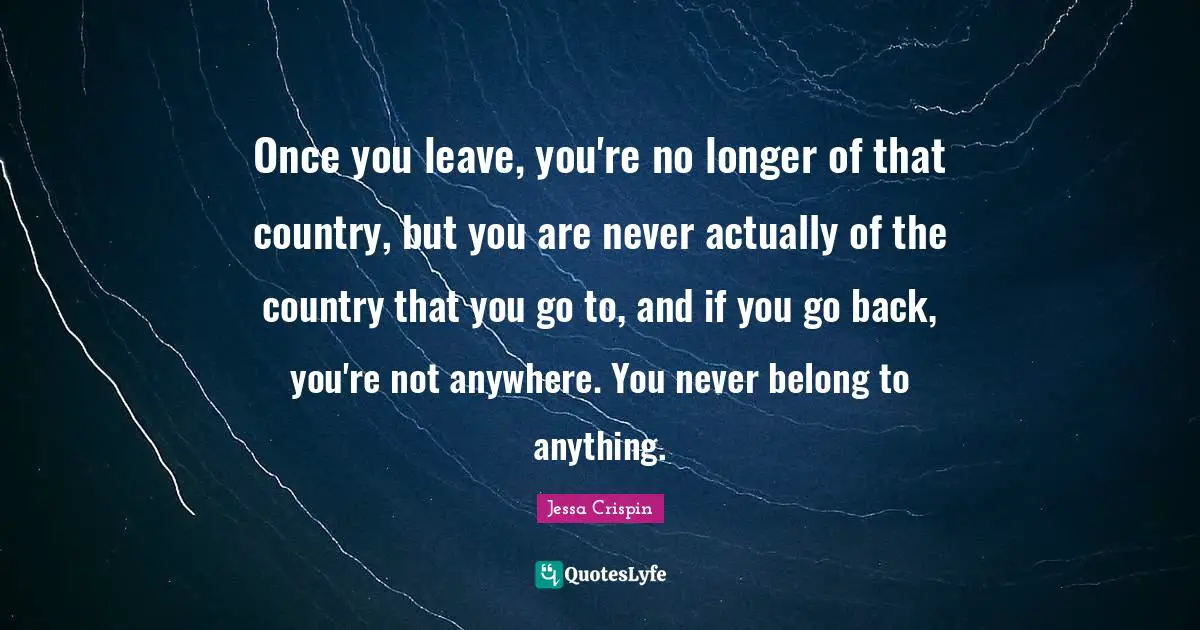 Once you leave, you're no longer of that country, but you are never actually of the country that you go to, and if you go back, you're not anywhere. You never belong to anything.