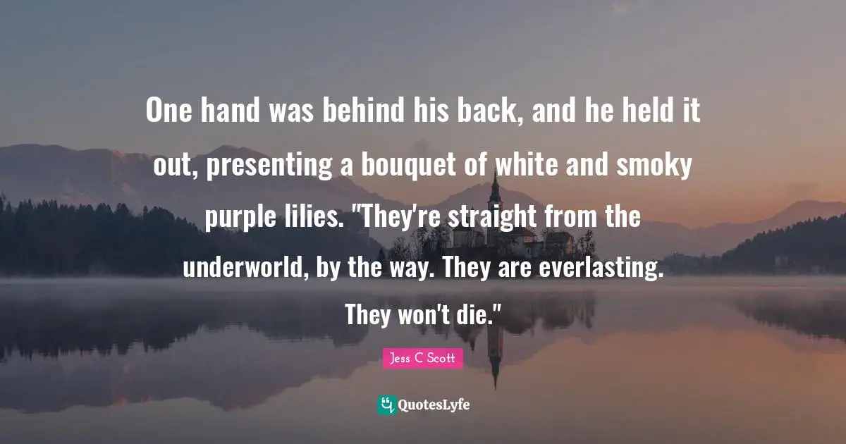 One hand was behind his back, and he held it out, presenting a bouquet of white and smoky purple lilies. "They're straight from the underworld, by the way. They are everlasting. They won't die."