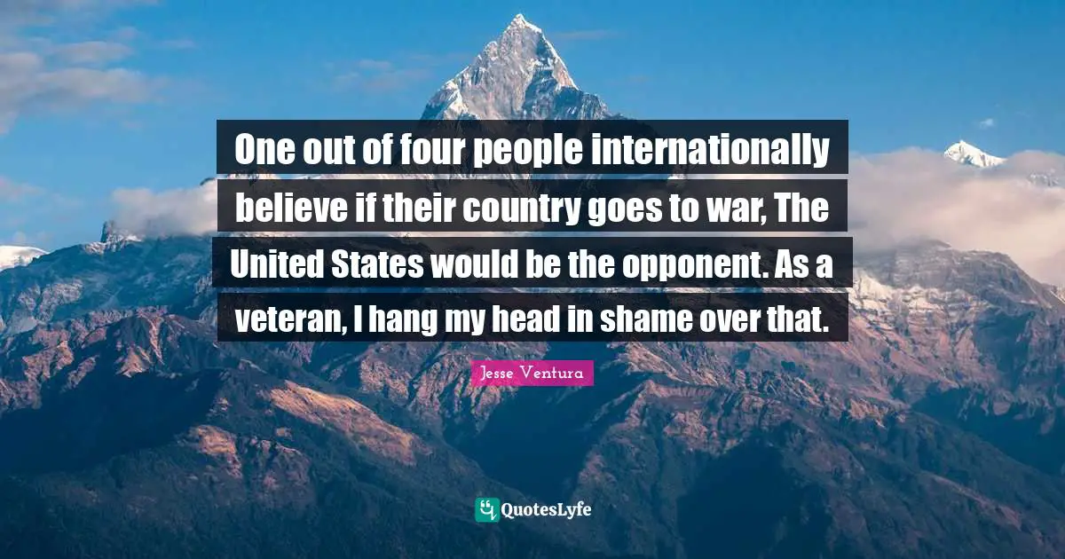 One out of four people internationally believe if their country goes to war, The United States would be the opponent. As a veteran, I hang my head in shame over that.