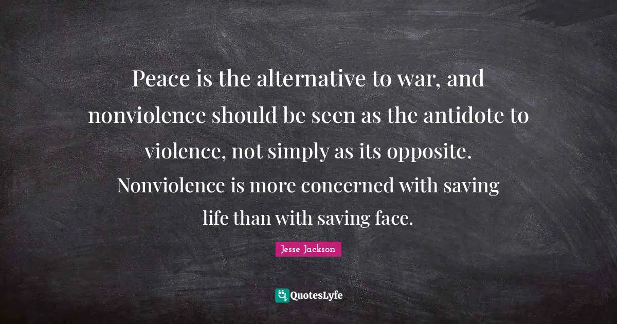 Peace is the alternative to war, and nonviolence should be seen as the antidote to violence, not simply as its opposite. Nonviolence is more concerned with saving life than with saving face.