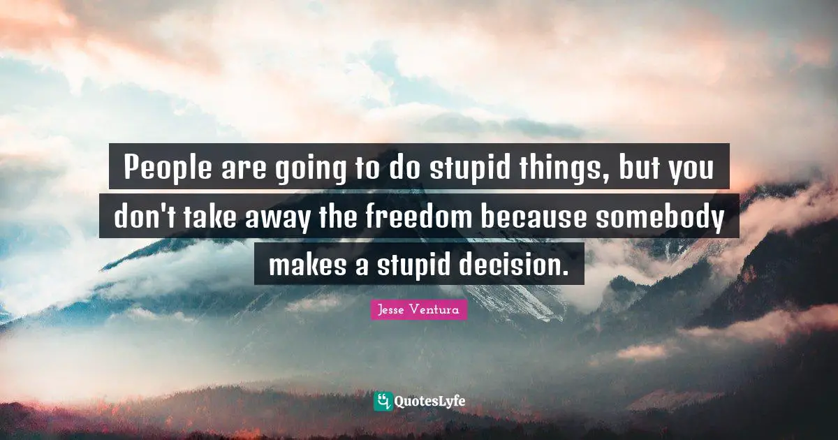 People are going to do stupid things, but you don't take away the freedom because somebody makes a stupid decision.