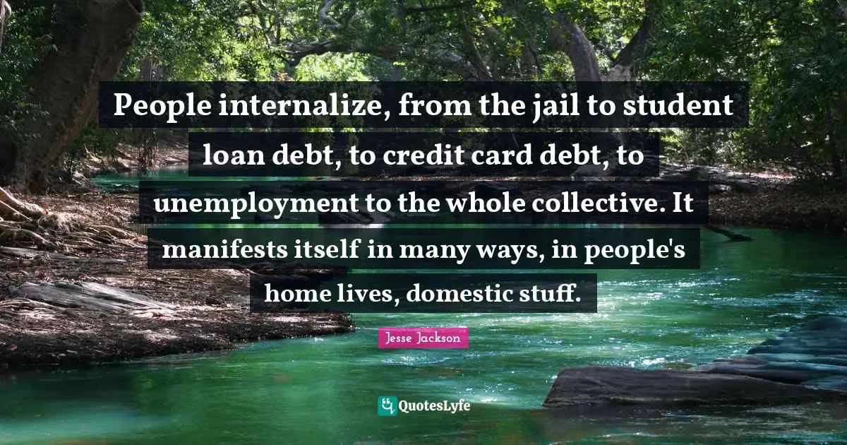 People internalize, from the jail to student loan debt, to credit card debt, to unemployment to the whole collective. It manifests itself in many ways, in people's home lives, domestic stuff.