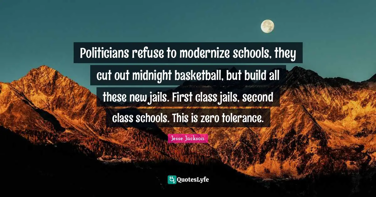 Politicians refuse to modernize schools, they cut out midnight basketball, but build all these new jails. First class jails, second class schools. This is zero tolerance.