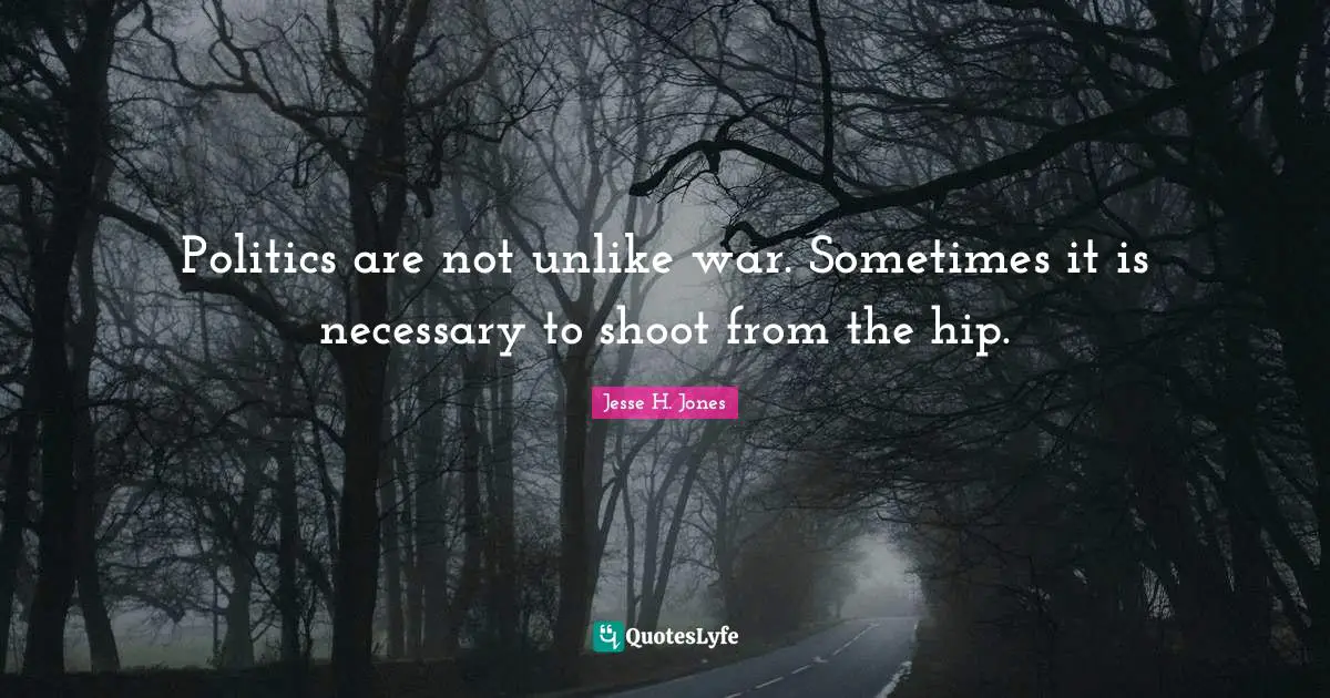 Politics are not unlike war. Sometimes it is necessary to shoot from the hip.