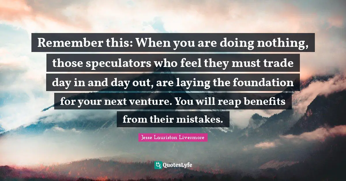 Jesse Lauriston Livermore Quotes: "Remember this: When you are doing nothing, those speculators who feel they must trade day in and day out, are laying the foundation for your next venture. You will reap benefits from their mistakes."