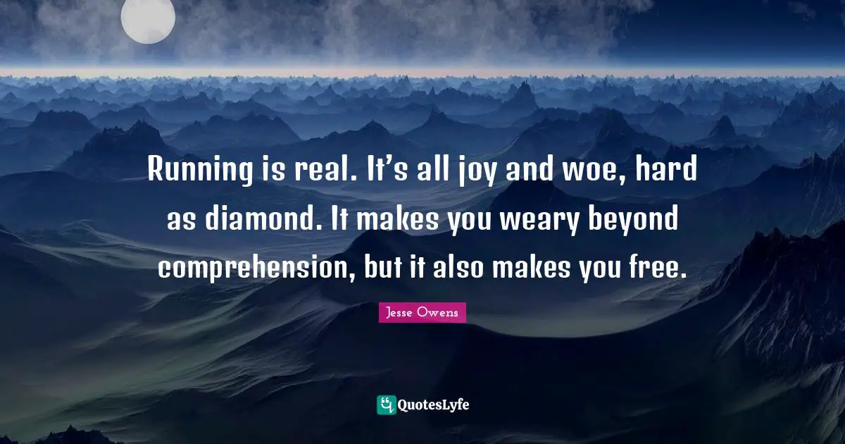 Running is real. It’s all joy and woe, hard as diamond. It makes you weary beyond comprehension, but it also makes you free.