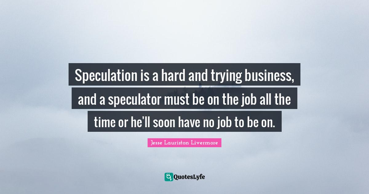 Speculation is a hard and trying business, and a speculator must be on