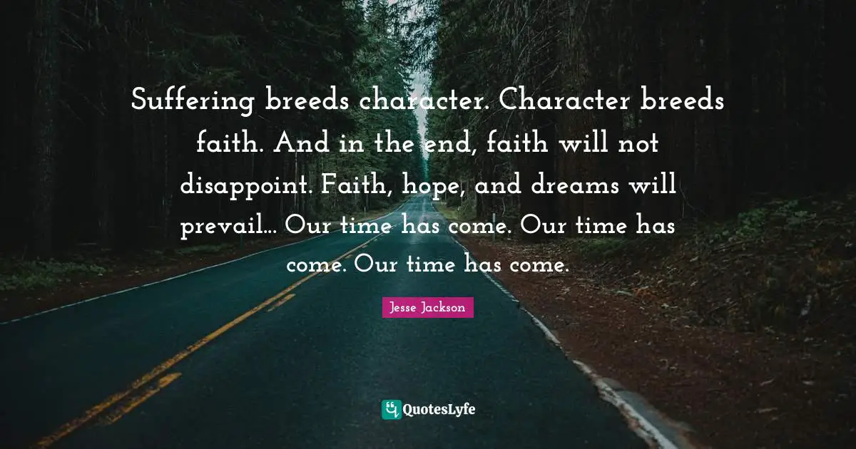 Suffering breeds character. Character breeds faith. And in the end, faith will not disappoint. Faith, hope, and dreams will prevail... Our time has come. Our time has come. Our time has come.