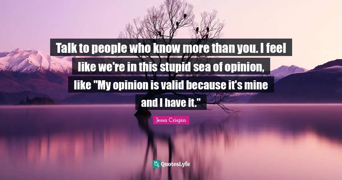 Talk to people who know more than you. I feel like we're in this stupid sea of opinion, like "My opinion is valid because it's mine and I have it."