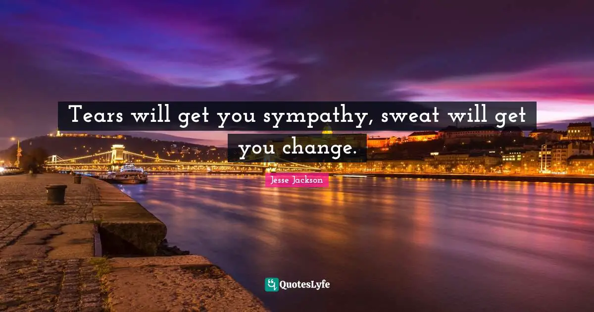 Tears will get you sympathy, sweat will get you change.
