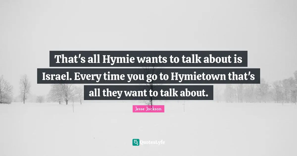 That's all Hymie wants to talk about is Israel. Every time you go to Hymietown that's all they want to talk about.