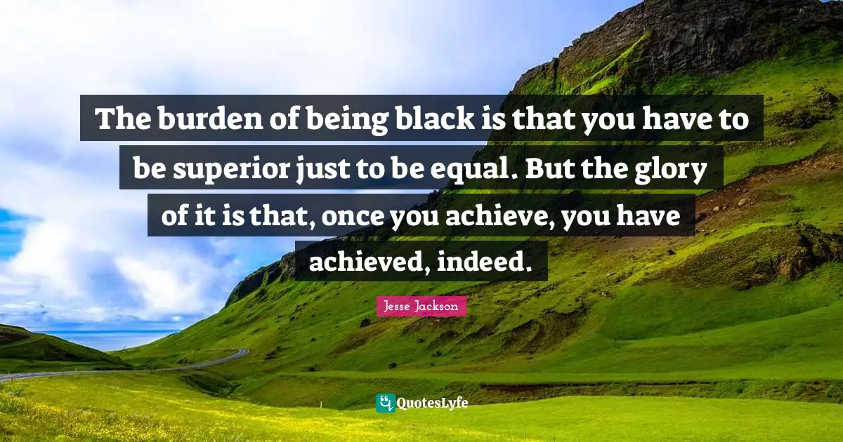 The burden of being black is that you have to be superior just to be equal. But the glory of it is that, once you achieve, you have achieved, indeed.