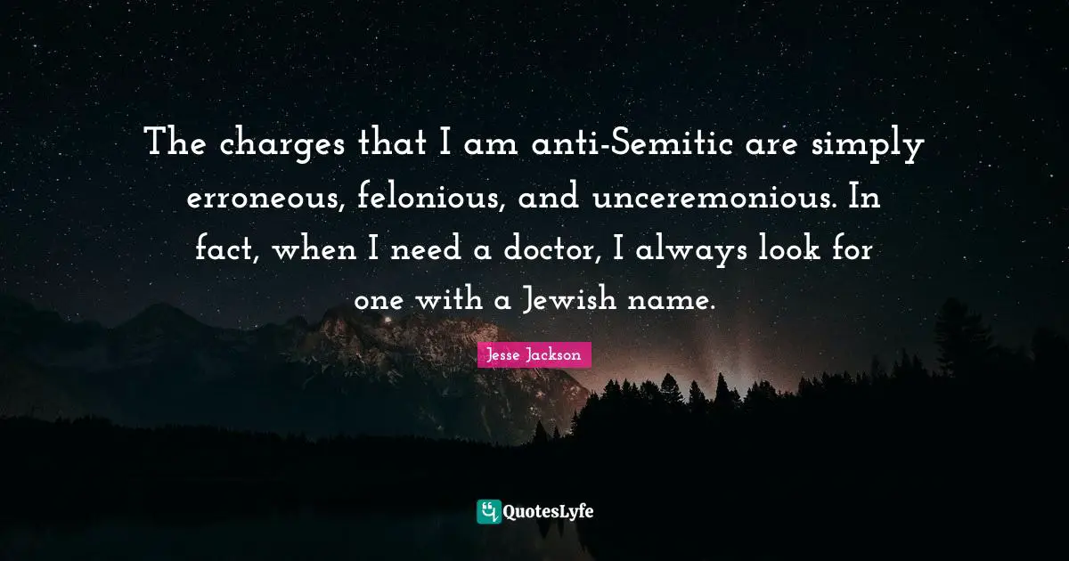 The charges that I am anti-Semitic are simply erroneous, felonious, and unceremonious. In fact, when I need a doctor, I always look for one with a Jewish name.