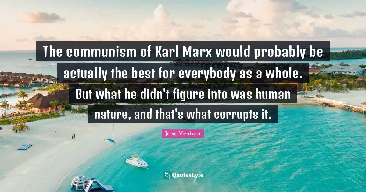 The communism of Karl Marx would probably be actually the best for everybody as a whole. But what he didn't figure into was human nature, and that's what corrupts it.