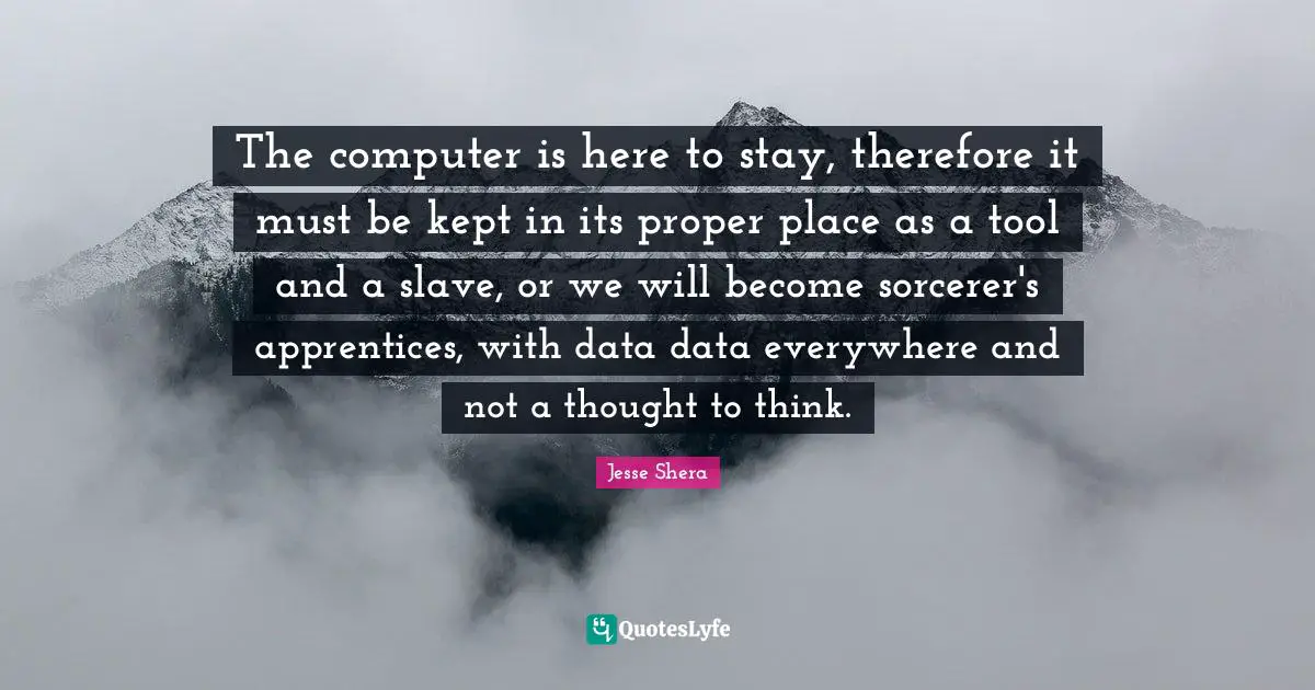 The computer is here to stay, therefore it must be kept in its proper place as a tool and a slave, or we will become sorcerer's apprentices, with data data everywhere and not a thought to think.