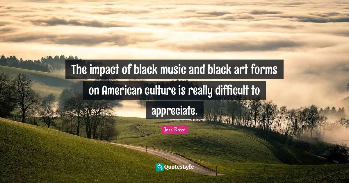 The impact of black music and black art forms on American culture is really difficult to appreciate.