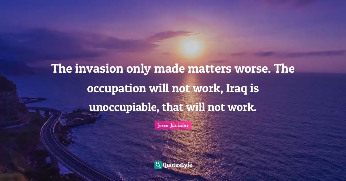 The invasion only made matters worse. The occupation will not work, Iraq is unoccupiable, that will not work.