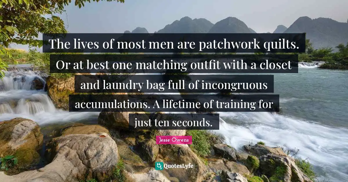 Jesse Owens Quotes: "The lives of most men are patchwork quilts. Or at best one matching outfit with a closet and laundry bag full of incongruous accumulations. A lifetime of training for just ten seconds."