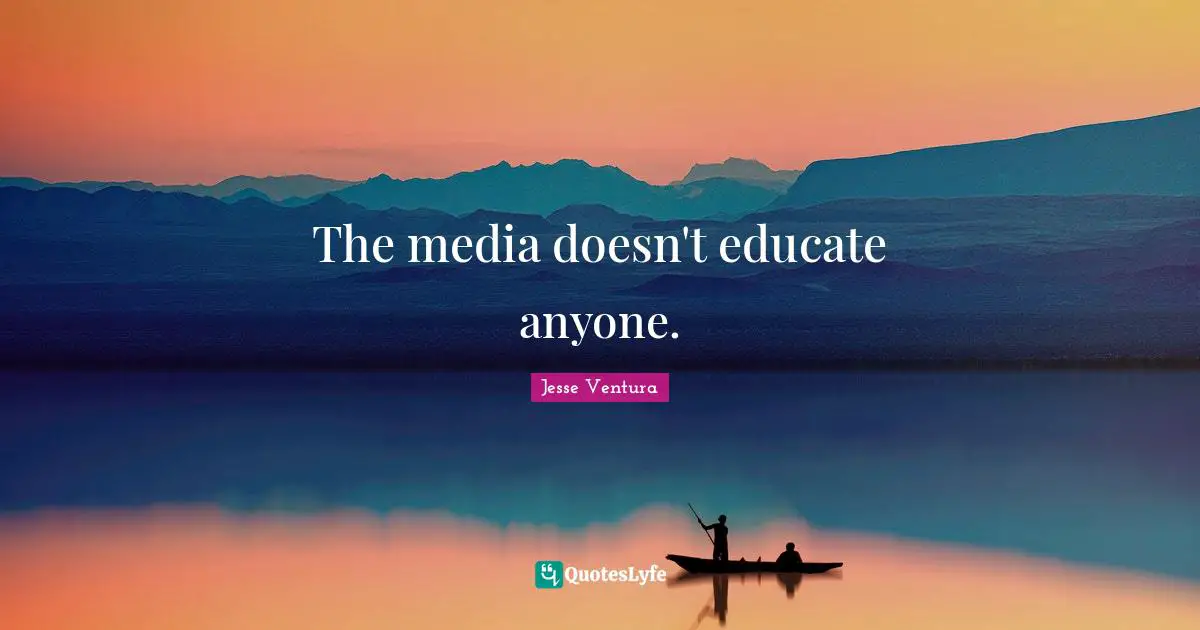 The media doesn't educate anyone.