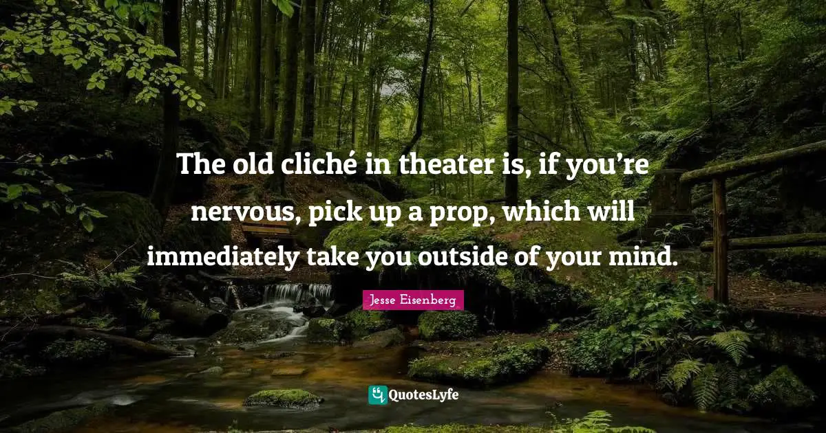 The old cliché in theater is, if you’re nervous, pick up a prop, which will immediately take you outside of your mind.