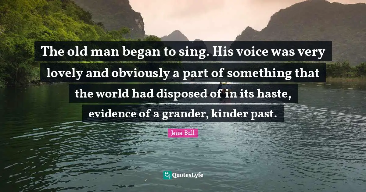 The old man began to sing. His voice was very lovely and obviously a part of something that the world had disposed of in its haste, evidence of a grander, kinder past.