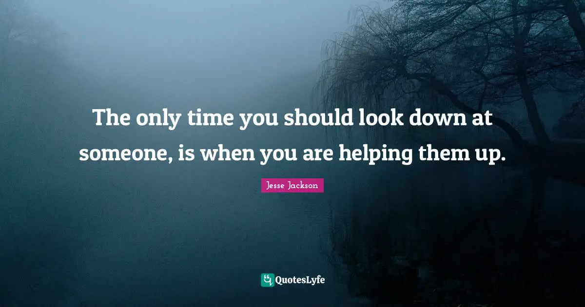 The only time you should look down at someone, is when you are helping them up.