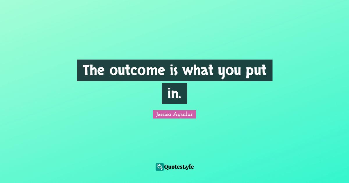The outcome is what you put in.