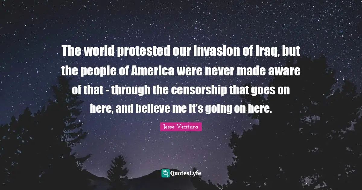The world protested our invasion of Iraq, but the people of America were never made aware of that - through the censorship that goes on here, and believe me it's going on here.