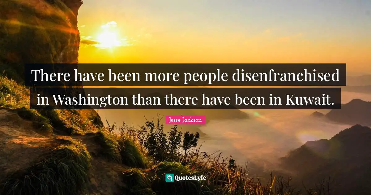 There have been more people disenfranchised in Washington than there have been in Kuwait.