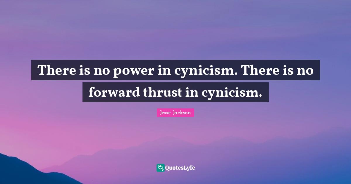 There is no power in cynicism. There is no forward thrust in cynicism.