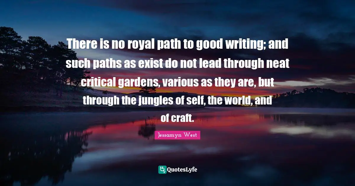 There is no royal path to good writing; and such paths as exist do not lead through neat critical gardens, various as they are, but through the jungles of self, the world, and of craft.