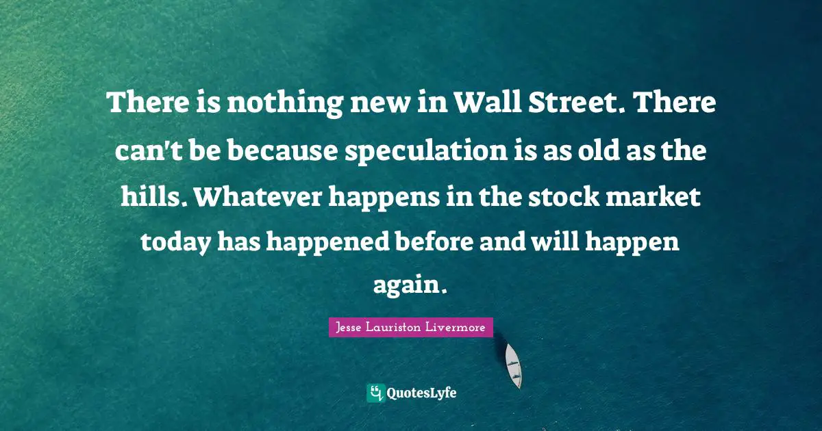 Hills Quotes: "There is nothing new in Wall Street. There can't be because speculation is as old as the hills. Whatever happens in the stock market today has happened before and will happen again."