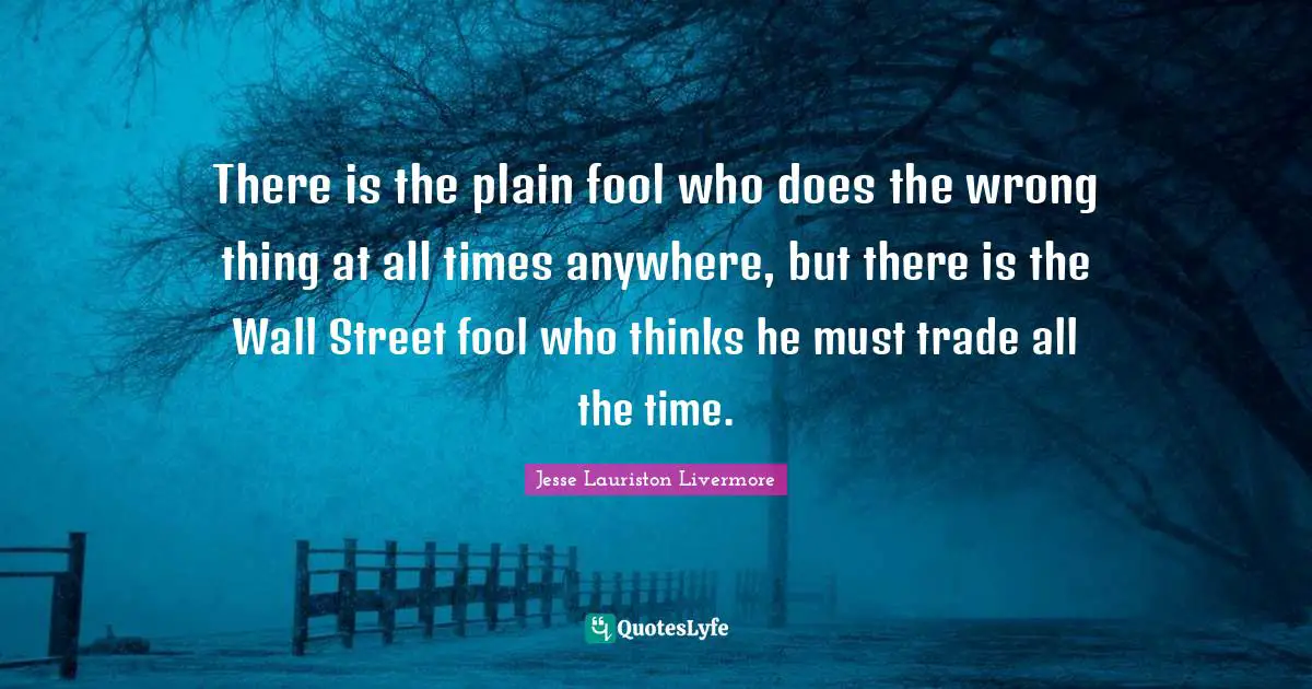 Jesse Lauriston Livermore Quotes: "There is the plain fool who does the wrong thing at all times anywhere, but there is the Wall Street fool who thinks he must trade all the time."