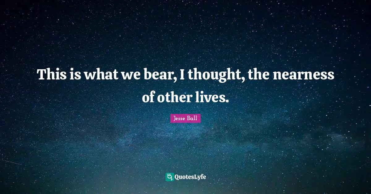 This is what we bear, I thought, the nearness of other lives.