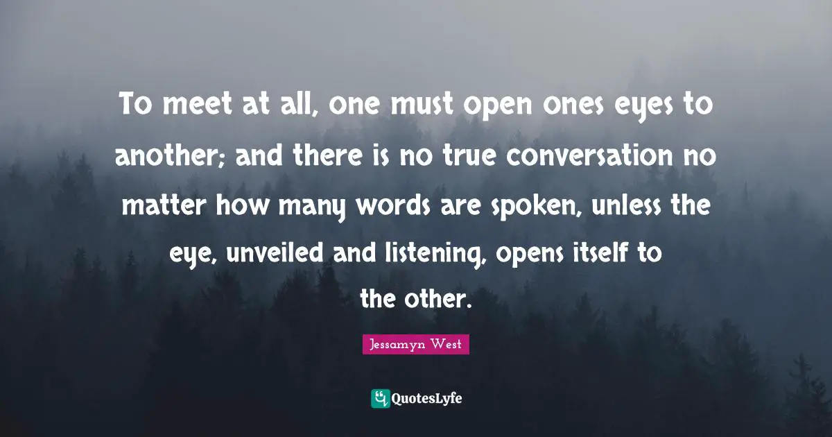 To meet at all, one must open ones eyes to another; and there is no true conversation no matter how many words are spoken, unless the eye, unveiled and listening, opens itself to the other.