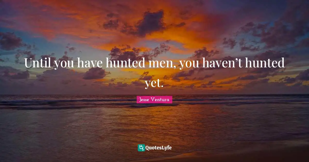 Until you have hunted men, you haven’t hunted yet.